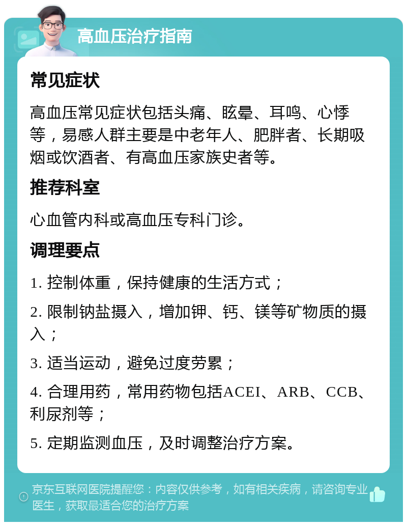 高血压治疗指南 常见症状 高血压常见症状包括头痛、眩晕、耳鸣、心悸等，易感人群主要是中老年人、肥胖者、长期吸烟或饮酒者、有高血压家族史者等。 推荐科室 心血管内科或高血压专科门诊。 调理要点 1. 控制体重，保持健康的生活方式； 2. 限制钠盐摄入，增加钾、钙、镁等矿物质的摄入； 3. 适当运动，避免过度劳累； 4. 合理用药，常用药物包括ACEI、ARB、CCB、利尿剂等； 5. 定期监测血压，及时调整治疗方案。