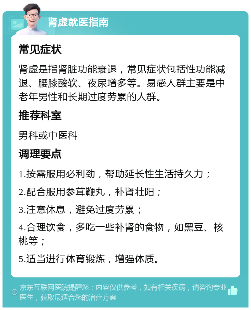 肾虚就医指南 常见症状 肾虚是指肾脏功能衰退，常见症状包括性功能减退、腰膝酸软、夜尿增多等。易感人群主要是中老年男性和长期过度劳累的人群。 推荐科室 男科或中医科 调理要点 1.按需服用必利劲，帮助延长性生活持久力； 2.配合服用参茸鞭丸，补肾壮阳； 3.注意休息，避免过度劳累； 4.合理饮食，多吃一些补肾的食物，如黑豆、核桃等； 5.适当进行体育锻炼，增强体质。