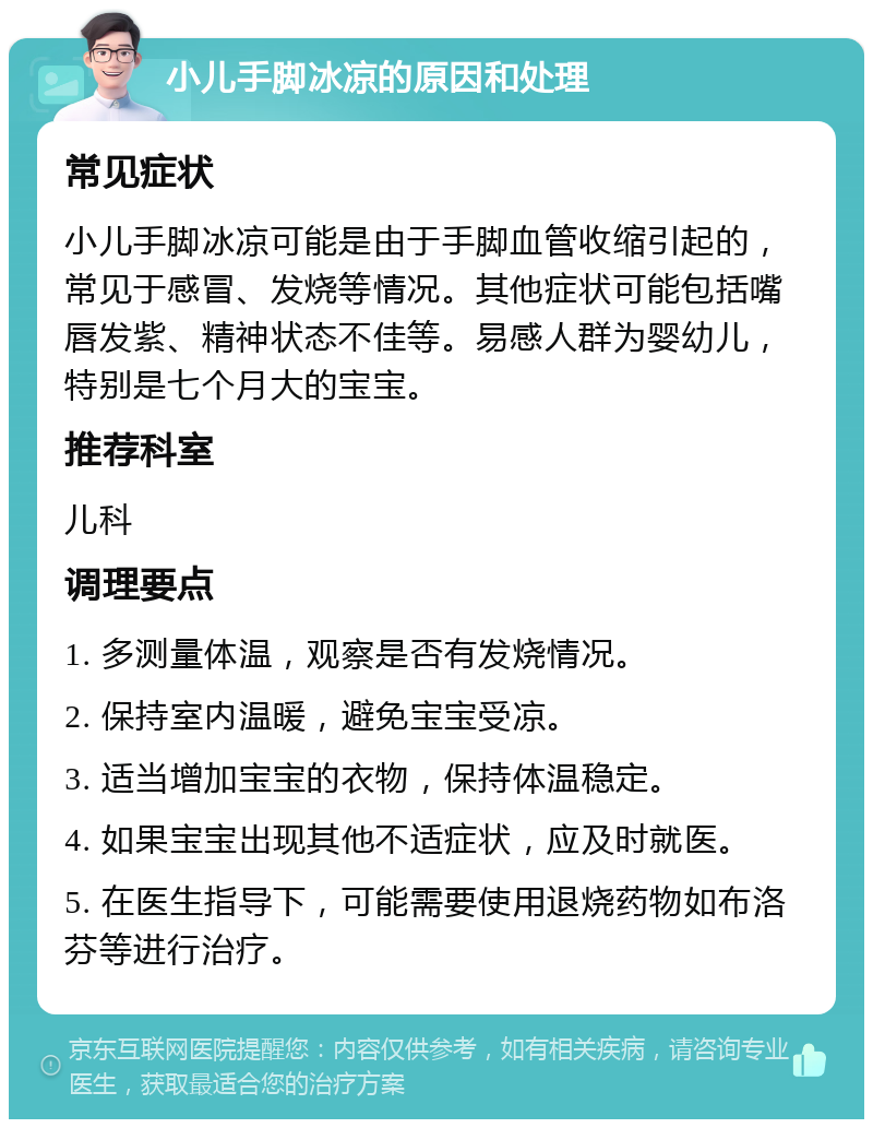 小儿手脚冰凉的原因和处理 常见症状 小儿手脚冰凉可能是由于手脚血管收缩引起的，常见于感冒、发烧等情况。其他症状可能包括嘴唇发紫、精神状态不佳等。易感人群为婴幼儿，特别是七个月大的宝宝。 推荐科室 儿科 调理要点 1. 多测量体温，观察是否有发烧情况。 2. 保持室内温暖，避免宝宝受凉。 3. 适当增加宝宝的衣物，保持体温稳定。 4. 如果宝宝出现其他不适症状，应及时就医。 5. 在医生指导下，可能需要使用退烧药物如布洛芬等进行治疗。