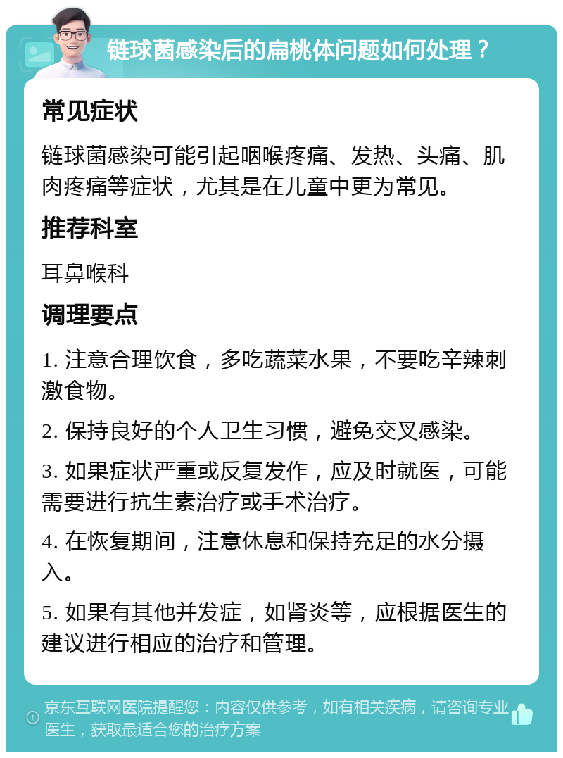 链球菌感染后的扁桃体问题如何处理？ 常见症状 链球菌感染可能引起咽喉疼痛、发热、头痛、肌肉疼痛等症状，尤其是在儿童中更为常见。 推荐科室 耳鼻喉科 调理要点 1. 注意合理饮食，多吃蔬菜水果，不要吃辛辣刺激食物。 2. 保持良好的个人卫生习惯，避免交叉感染。 3. 如果症状严重或反复发作，应及时就医，可能需要进行抗生素治疗或手术治疗。 4. 在恢复期间，注意休息和保持充足的水分摄入。 5. 如果有其他并发症，如肾炎等，应根据医生的建议进行相应的治疗和管理。