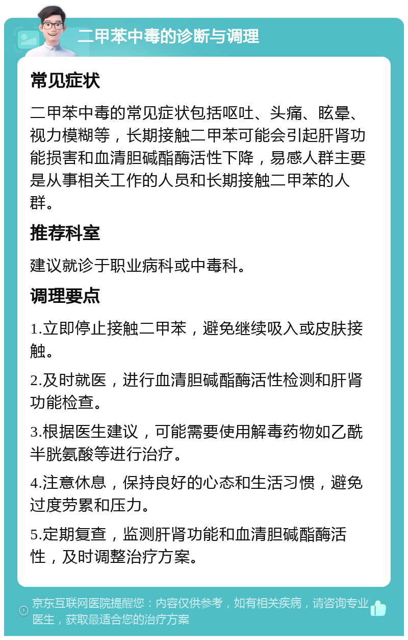 二甲苯中毒的诊断与调理 常见症状 二甲苯中毒的常见症状包括呕吐、头痛、眩晕、视力模糊等，长期接触二甲苯可能会引起肝肾功能损害和血清胆碱酯酶活性下降，易感人群主要是从事相关工作的人员和长期接触二甲苯的人群。 推荐科室 建议就诊于职业病科或中毒科。 调理要点 1.立即停止接触二甲苯，避免继续吸入或皮肤接触。 2.及时就医，进行血清胆碱酯酶活性检测和肝肾功能检查。 3.根据医生建议，可能需要使用解毒药物如乙酰半胱氨酸等进行治疗。 4.注意休息，保持良好的心态和生活习惯，避免过度劳累和压力。 5.定期复查，监测肝肾功能和血清胆碱酯酶活性，及时调整治疗方案。