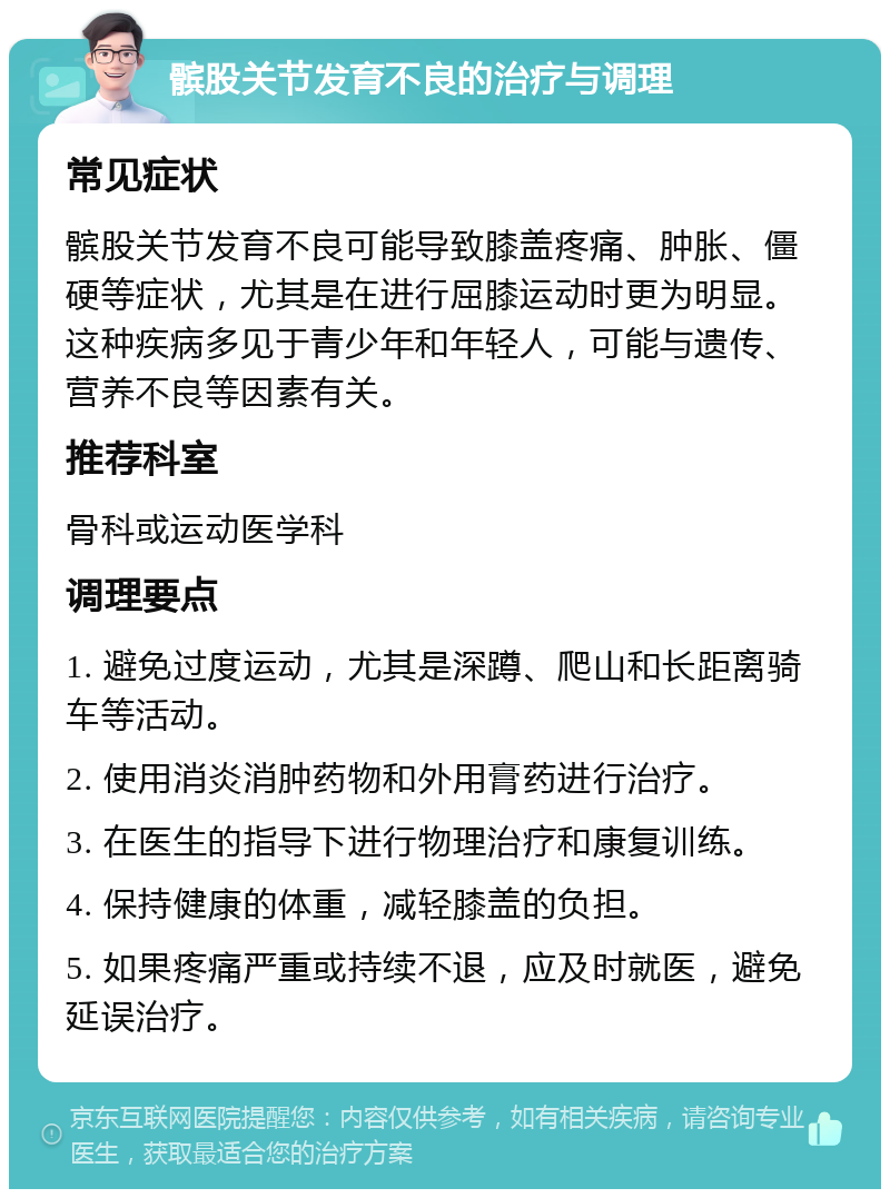 髌股关节发育不良的治疗与调理 常见症状 髌股关节发育不良可能导致膝盖疼痛、肿胀、僵硬等症状，尤其是在进行屈膝运动时更为明显。这种疾病多见于青少年和年轻人，可能与遗传、营养不良等因素有关。 推荐科室 骨科或运动医学科 调理要点 1. 避免过度运动，尤其是深蹲、爬山和长距离骑车等活动。 2. 使用消炎消肿药物和外用膏药进行治疗。 3. 在医生的指导下进行物理治疗和康复训练。 4. 保持健康的体重，减轻膝盖的负担。 5. 如果疼痛严重或持续不退，应及时就医，避免延误治疗。