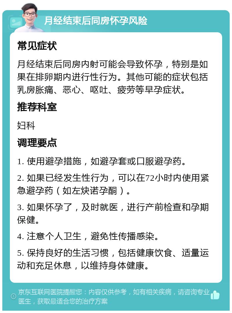 月经结束后同房怀孕风险 常见症状 月经结束后同房内射可能会导致怀孕，特别是如果在排卵期内进行性行为。其他可能的症状包括乳房胀痛、恶心、呕吐、疲劳等早孕症状。 推荐科室 妇科 调理要点 1. 使用避孕措施，如避孕套或口服避孕药。 2. 如果已经发生性行为，可以在72小时内使用紧急避孕药（如左炔诺孕酮）。 3. 如果怀孕了，及时就医，进行产前检查和孕期保健。 4. 注意个人卫生，避免性传播感染。 5. 保持良好的生活习惯，包括健康饮食、适量运动和充足休息，以维持身体健康。