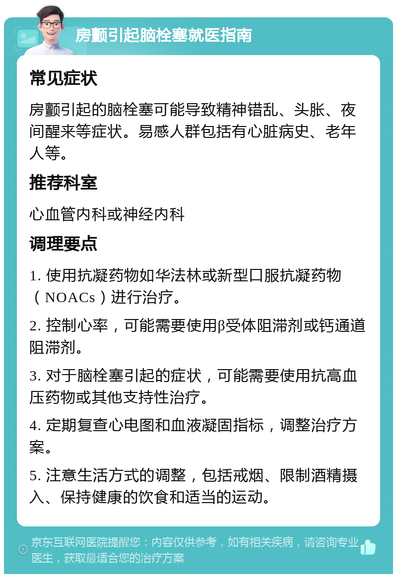 房颤引起脑栓塞就医指南 常见症状 房颤引起的脑栓塞可能导致精神错乱、头胀、夜间醒来等症状。易感人群包括有心脏病史、老年人等。 推荐科室 心血管内科或神经内科 调理要点 1. 使用抗凝药物如华法林或新型口服抗凝药物（NOACs）进行治疗。 2. 控制心率，可能需要使用β受体阻滞剂或钙通道阻滞剂。 3. 对于脑栓塞引起的症状，可能需要使用抗高血压药物或其他支持性治疗。 4. 定期复查心电图和血液凝固指标，调整治疗方案。 5. 注意生活方式的调整，包括戒烟、限制酒精摄入、保持健康的饮食和适当的运动。