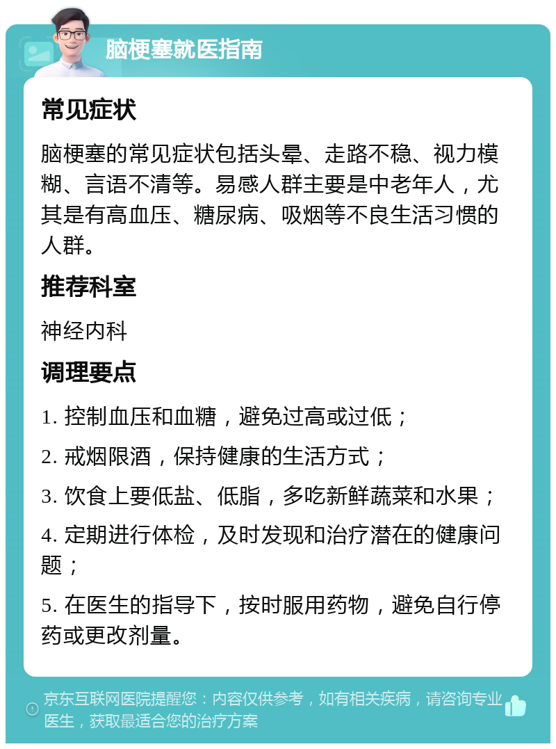 脑梗塞就医指南 常见症状 脑梗塞的常见症状包括头晕、走路不稳、视力模糊、言语不清等。易感人群主要是中老年人，尤其是有高血压、糖尿病、吸烟等不良生活习惯的人群。 推荐科室 神经内科 调理要点 1. 控制血压和血糖，避免过高或过低； 2. 戒烟限酒，保持健康的生活方式； 3. 饮食上要低盐、低脂，多吃新鲜蔬菜和水果； 4. 定期进行体检，及时发现和治疗潜在的健康问题； 5. 在医生的指导下，按时服用药物，避免自行停药或更改剂量。