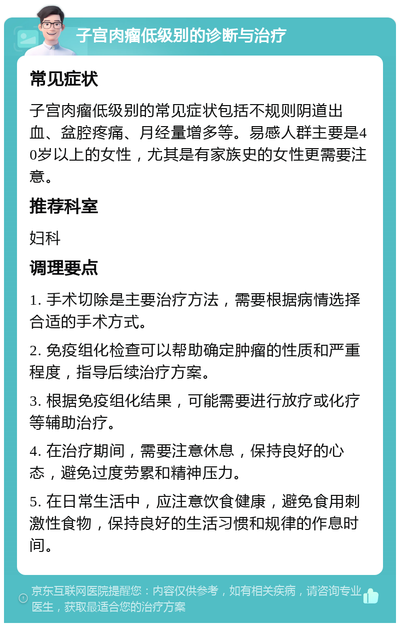 子宫肉瘤低级别的诊断与治疗 常见症状 子宫肉瘤低级别的常见症状包括不规则阴道出血、盆腔疼痛、月经量增多等。易感人群主要是40岁以上的女性，尤其是有家族史的女性更需要注意。 推荐科室 妇科 调理要点 1. 手术切除是主要治疗方法，需要根据病情选择合适的手术方式。 2. 免疫组化检查可以帮助确定肿瘤的性质和严重程度，指导后续治疗方案。 3. 根据免疫组化结果，可能需要进行放疗或化疗等辅助治疗。 4. 在治疗期间，需要注意休息，保持良好的心态，避免过度劳累和精神压力。 5. 在日常生活中，应注意饮食健康，避免食用刺激性食物，保持良好的生活习惯和规律的作息时间。