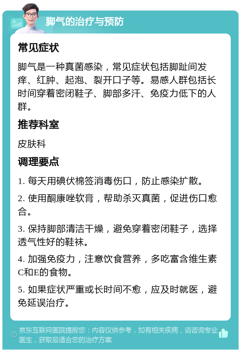 脚气的治疗与预防 常见症状 脚气是一种真菌感染，常见症状包括脚趾间发痒、红肿、起泡、裂开口子等。易感人群包括长时间穿着密闭鞋子、脚部多汗、免疫力低下的人群。 推荐科室 皮肤科 调理要点 1. 每天用碘伏棉签消毒伤口，防止感染扩散。 2. 使用酮康唑软膏，帮助杀灭真菌，促进伤口愈合。 3. 保持脚部清洁干燥，避免穿着密闭鞋子，选择透气性好的鞋袜。 4. 加强免疫力，注意饮食营养，多吃富含维生素C和E的食物。 5. 如果症状严重或长时间不愈，应及时就医，避免延误治疗。