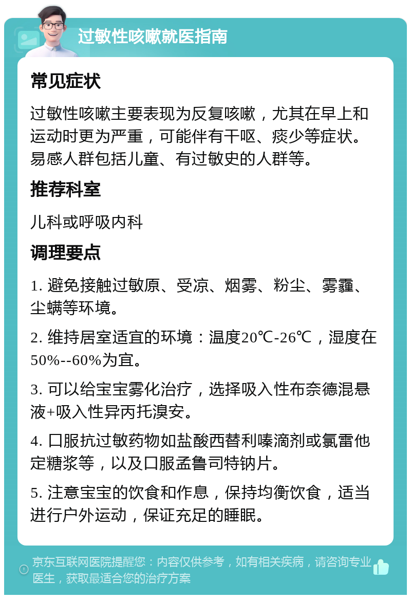 过敏性咳嗽就医指南 常见症状 过敏性咳嗽主要表现为反复咳嗽，尤其在早上和运动时更为严重，可能伴有干呕、痰少等症状。易感人群包括儿童、有过敏史的人群等。 推荐科室 儿科或呼吸内科 调理要点 1. 避免接触过敏原、受凉、烟雾、粉尘、雾霾、尘螨等环境。 2. 维持居室适宜的环境：温度20℃-26℃，湿度在50%--60%为宜。 3. 可以给宝宝雾化治疗，选择吸入性布奈德混悬液+吸入性异丙托溴安。 4. 口服抗过敏药物如盐酸西替利嗪滴剂或氯雷他定糖浆等，以及口服孟鲁司特钠片。 5. 注意宝宝的饮食和作息，保持均衡饮食，适当进行户外运动，保证充足的睡眠。