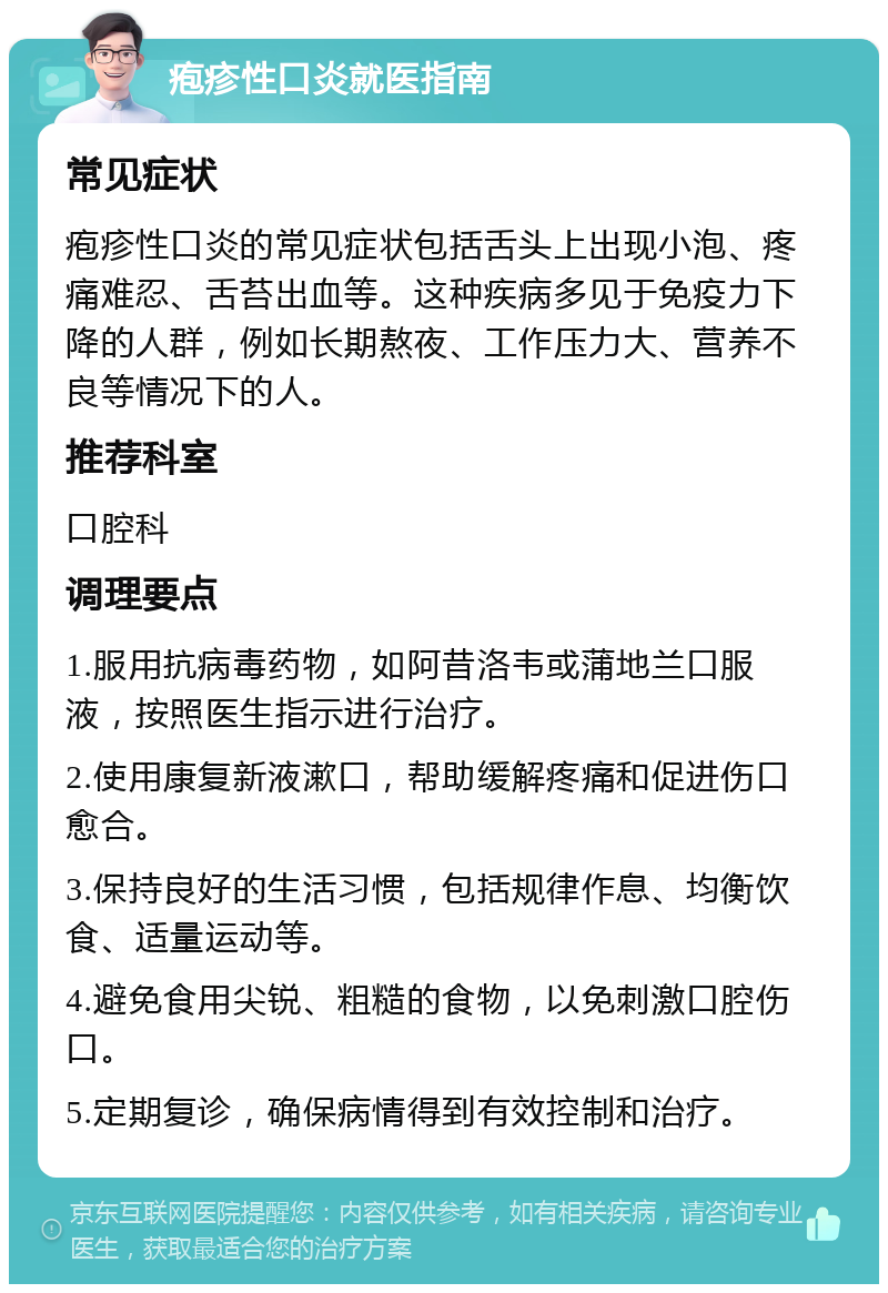 疱疹性口炎就医指南 常见症状 疱疹性口炎的常见症状包括舌头上出现小泡、疼痛难忍、舌苔出血等。这种疾病多见于免疫力下降的人群，例如长期熬夜、工作压力大、营养不良等情况下的人。 推荐科室 口腔科 调理要点 1.服用抗病毒药物，如阿昔洛韦或蒲地兰口服液，按照医生指示进行治疗。 2.使用康复新液漱口，帮助缓解疼痛和促进伤口愈合。 3.保持良好的生活习惯，包括规律作息、均衡饮食、适量运动等。 4.避免食用尖锐、粗糙的食物，以免刺激口腔伤口。 5.定期复诊，确保病情得到有效控制和治疗。