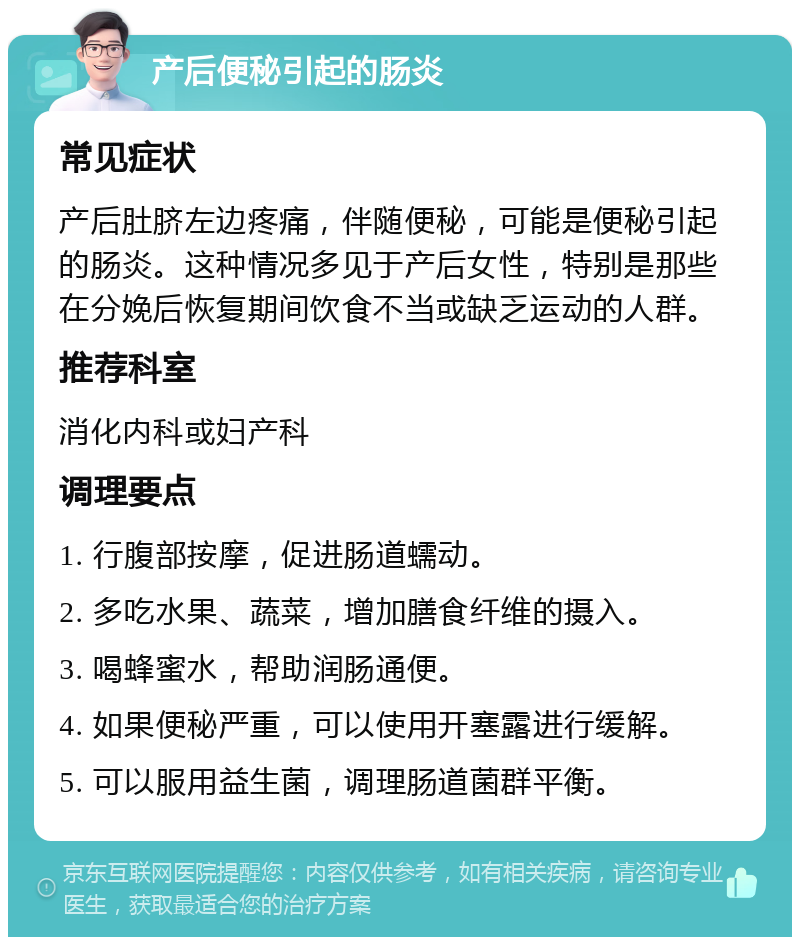 产后便秘引起的肠炎 常见症状 产后肚脐左边疼痛，伴随便秘，可能是便秘引起的肠炎。这种情况多见于产后女性，特别是那些在分娩后恢复期间饮食不当或缺乏运动的人群。 推荐科室 消化内科或妇产科 调理要点 1. 行腹部按摩，促进肠道蠕动。 2. 多吃水果、蔬菜，增加膳食纤维的摄入。 3. 喝蜂蜜水，帮助润肠通便。 4. 如果便秘严重，可以使用开塞露进行缓解。 5. 可以服用益生菌，调理肠道菌群平衡。