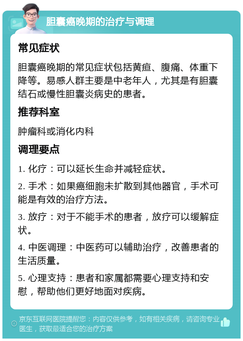 胆囊癌晚期的治疗与调理 常见症状 胆囊癌晚期的常见症状包括黄疸、腹痛、体重下降等。易感人群主要是中老年人，尤其是有胆囊结石或慢性胆囊炎病史的患者。 推荐科室 肿瘤科或消化内科 调理要点 1. 化疗：可以延长生命并减轻症状。 2. 手术：如果癌细胞未扩散到其他器官，手术可能是有效的治疗方法。 3. 放疗：对于不能手术的患者，放疗可以缓解症状。 4. 中医调理：中医药可以辅助治疗，改善患者的生活质量。 5. 心理支持：患者和家属都需要心理支持和安慰，帮助他们更好地面对疾病。