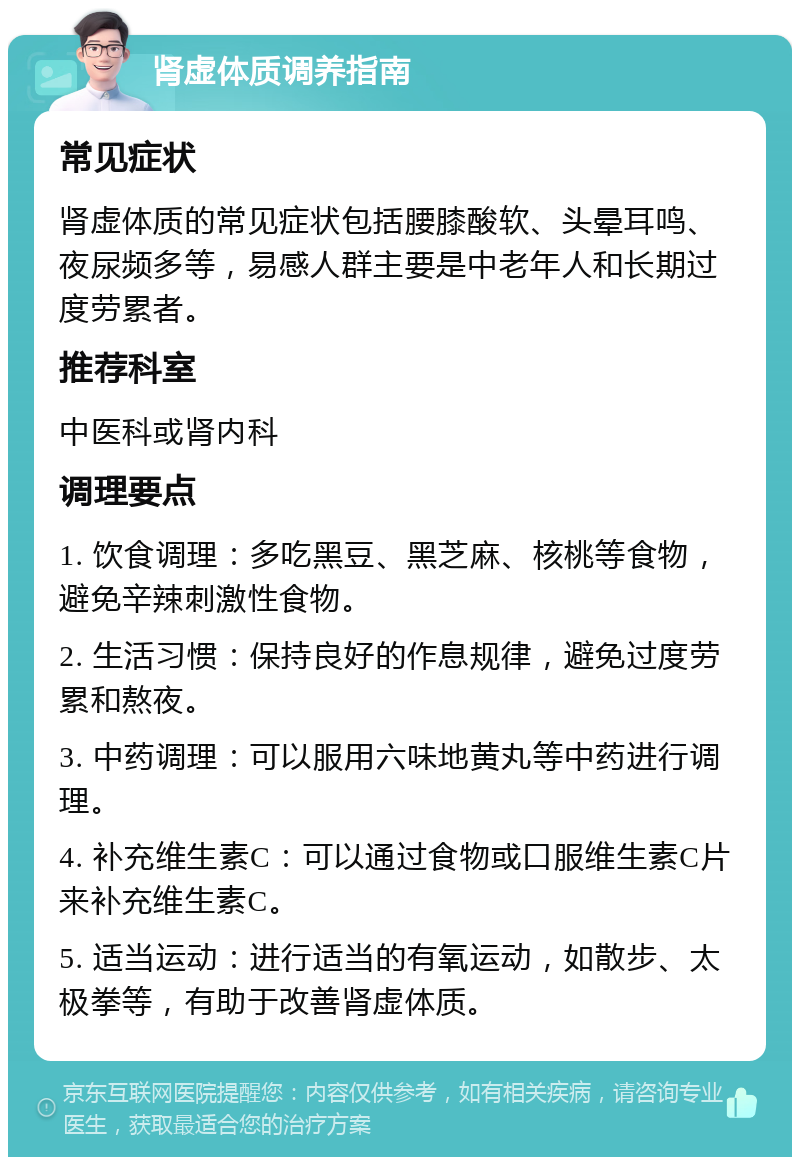 肾虚体质调养指南 常见症状 肾虚体质的常见症状包括腰膝酸软、头晕耳鸣、夜尿频多等，易感人群主要是中老年人和长期过度劳累者。 推荐科室 中医科或肾内科 调理要点 1. 饮食调理：多吃黑豆、黑芝麻、核桃等食物，避免辛辣刺激性食物。 2. 生活习惯：保持良好的作息规律，避免过度劳累和熬夜。 3. 中药调理：可以服用六味地黄丸等中药进行调理。 4. 补充维生素C：可以通过食物或口服维生素C片来补充维生素C。 5. 适当运动：进行适当的有氧运动，如散步、太极拳等，有助于改善肾虚体质。