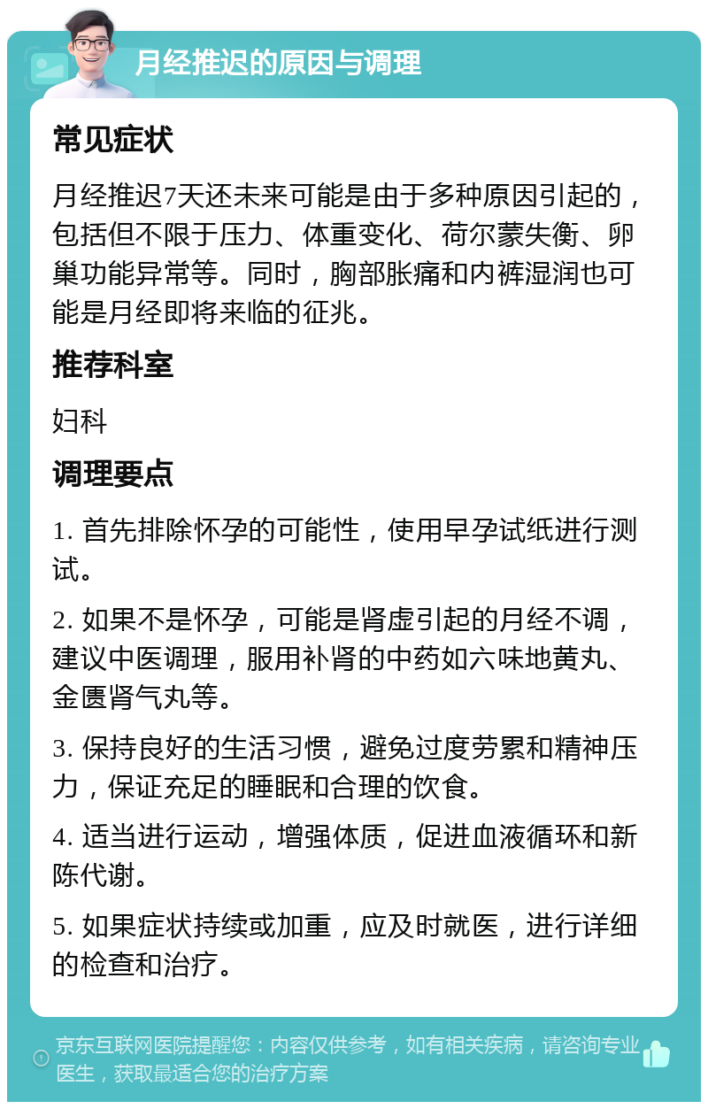 月经推迟的原因与调理 常见症状 月经推迟7天还未来可能是由于多种原因引起的，包括但不限于压力、体重变化、荷尔蒙失衡、卵巢功能异常等。同时，胸部胀痛和内裤湿润也可能是月经即将来临的征兆。 推荐科室 妇科 调理要点 1. 首先排除怀孕的可能性，使用早孕试纸进行测试。 2. 如果不是怀孕，可能是肾虚引起的月经不调，建议中医调理，服用补肾的中药如六味地黄丸、金匮肾气丸等。 3. 保持良好的生活习惯，避免过度劳累和精神压力，保证充足的睡眠和合理的饮食。 4. 适当进行运动，增强体质，促进血液循环和新陈代谢。 5. 如果症状持续或加重，应及时就医，进行详细的检查和治疗。