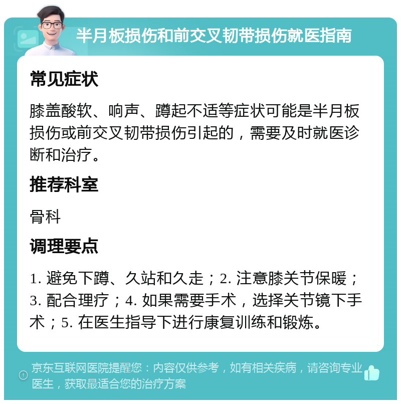 半月板损伤和前交叉韧带损伤就医指南 常见症状 膝盖酸软、响声、蹲起不适等症状可能是半月板损伤或前交叉韧带损伤引起的，需要及时就医诊断和治疗。 推荐科室 骨科 调理要点 1. 避免下蹲、久站和久走；2. 注意膝关节保暖；3. 配合理疗；4. 如果需要手术，选择关节镜下手术；5. 在医生指导下进行康复训练和锻炼。