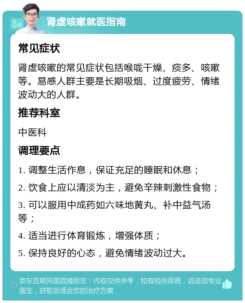 肾虚咳嗽就医指南 常见症状 肾虚咳嗽的常见症状包括喉咙干燥、痰多、咳嗽等。易感人群主要是长期吸烟、过度疲劳、情绪波动大的人群。 推荐科室 中医科 调理要点 1. 调整生活作息，保证充足的睡眠和休息； 2. 饮食上应以清淡为主，避免辛辣刺激性食物； 3. 可以服用中成药如六味地黄丸、补中益气汤等； 4. 适当进行体育锻炼，增强体质； 5. 保持良好的心态，避免情绪波动过大。