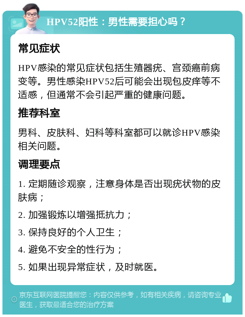 HPV52阳性：男性需要担心吗？ 常见症状 HPV感染的常见症状包括生殖器疣、宫颈癌前病变等。男性感染HPV52后可能会出现包皮痒等不适感，但通常不会引起严重的健康问题。 推荐科室 男科、皮肤科、妇科等科室都可以就诊HPV感染相关问题。 调理要点 1. 定期随诊观察，注意身体是否出现疣状物的皮肤病； 2. 加强锻炼以增强抵抗力； 3. 保持良好的个人卫生； 4. 避免不安全的性行为； 5. 如果出现异常症状，及时就医。