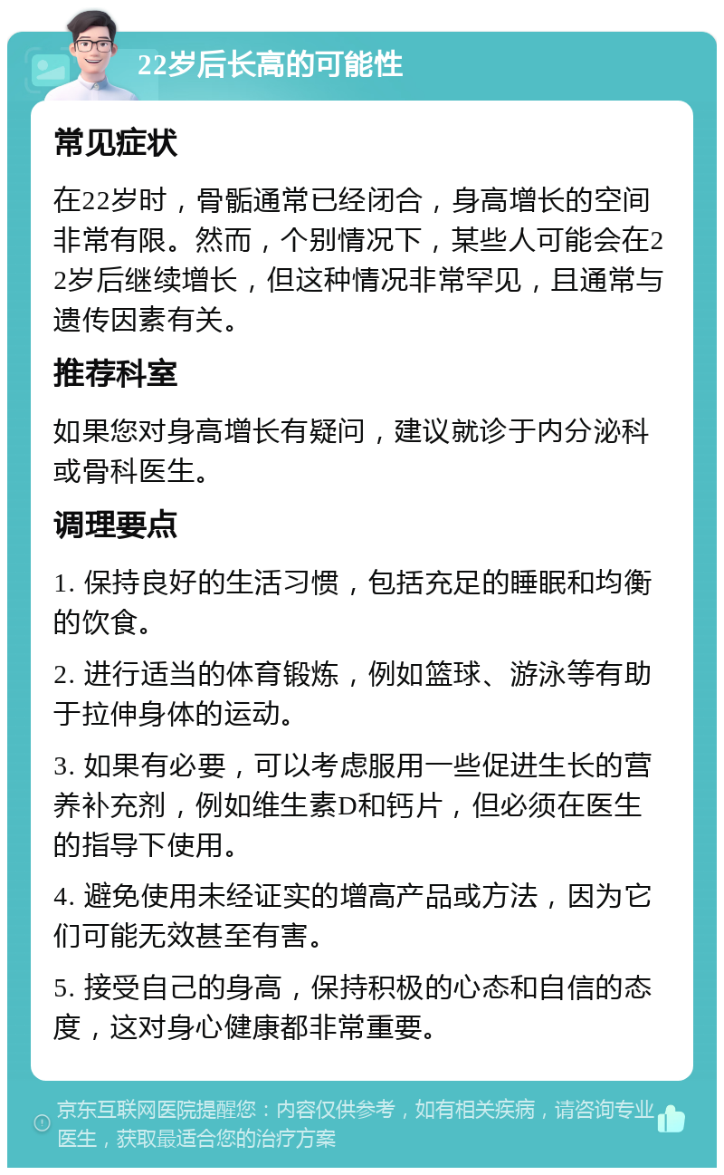 22岁后长高的可能性 常见症状 在22岁时，骨骺通常已经闭合，身高增长的空间非常有限。然而，个别情况下，某些人可能会在22岁后继续增长，但这种情况非常罕见，且通常与遗传因素有关。 推荐科室 如果您对身高增长有疑问，建议就诊于内分泌科或骨科医生。 调理要点 1. 保持良好的生活习惯，包括充足的睡眠和均衡的饮食。 2. 进行适当的体育锻炼，例如篮球、游泳等有助于拉伸身体的运动。 3. 如果有必要，可以考虑服用一些促进生长的营养补充剂，例如维生素D和钙片，但必须在医生的指导下使用。 4. 避免使用未经证实的增高产品或方法，因为它们可能无效甚至有害。 5. 接受自己的身高，保持积极的心态和自信的态度，这对身心健康都非常重要。