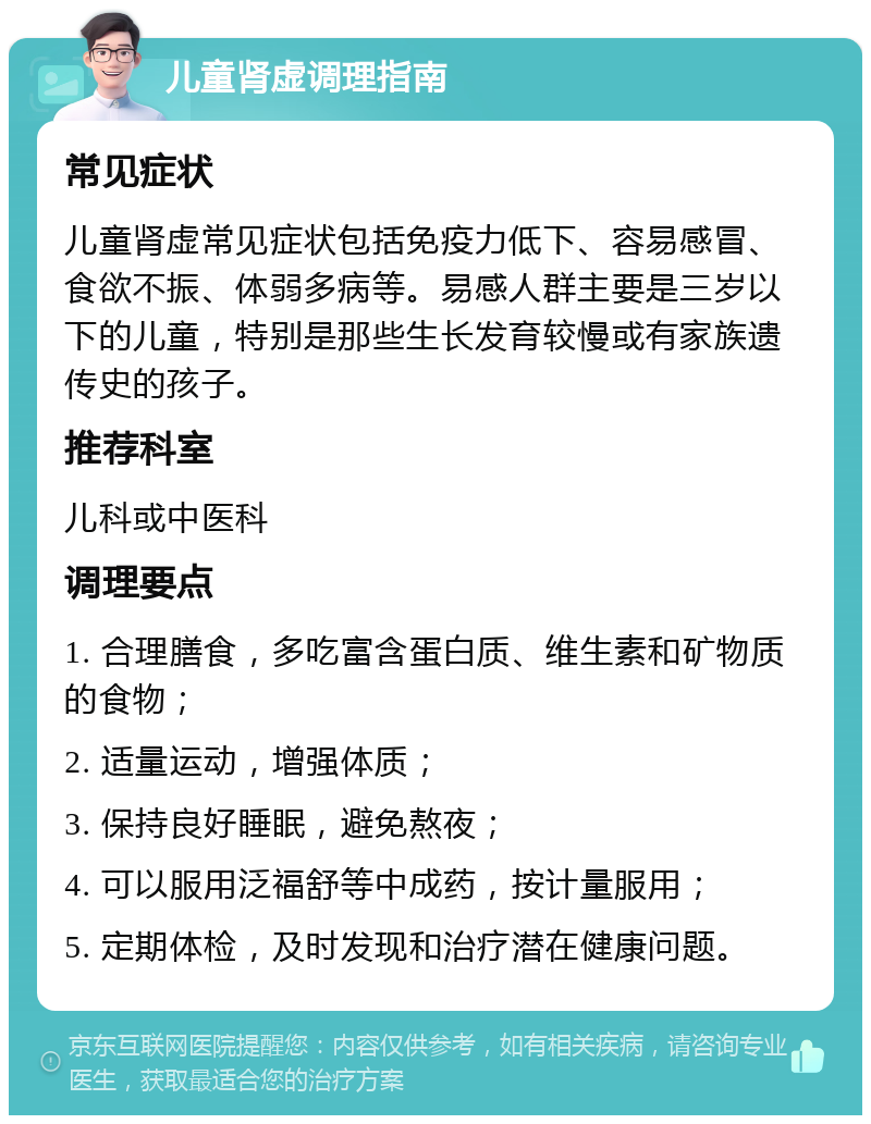 儿童肾虚调理指南 常见症状 儿童肾虚常见症状包括免疫力低下、容易感冒、食欲不振、体弱多病等。易感人群主要是三岁以下的儿童，特别是那些生长发育较慢或有家族遗传史的孩子。 推荐科室 儿科或中医科 调理要点 1. 合理膳食，多吃富含蛋白质、维生素和矿物质的食物； 2. 适量运动，增强体质； 3. 保持良好睡眠，避免熬夜； 4. 可以服用泛福舒等中成药，按计量服用； 5. 定期体检，及时发现和治疗潜在健康问题。