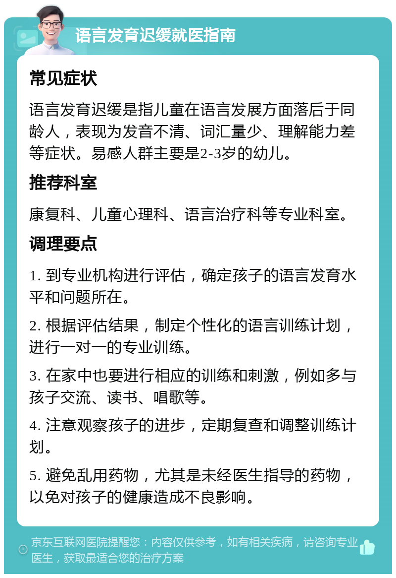 语言发育迟缓就医指南 常见症状 语言发育迟缓是指儿童在语言发展方面落后于同龄人，表现为发音不清、词汇量少、理解能力差等症状。易感人群主要是2-3岁的幼儿。 推荐科室 康复科、儿童心理科、语言治疗科等专业科室。 调理要点 1. 到专业机构进行评估，确定孩子的语言发育水平和问题所在。 2. 根据评估结果，制定个性化的语言训练计划，进行一对一的专业训练。 3. 在家中也要进行相应的训练和刺激，例如多与孩子交流、读书、唱歌等。 4. 注意观察孩子的进步，定期复查和调整训练计划。 5. 避免乱用药物，尤其是未经医生指导的药物，以免对孩子的健康造成不良影响。