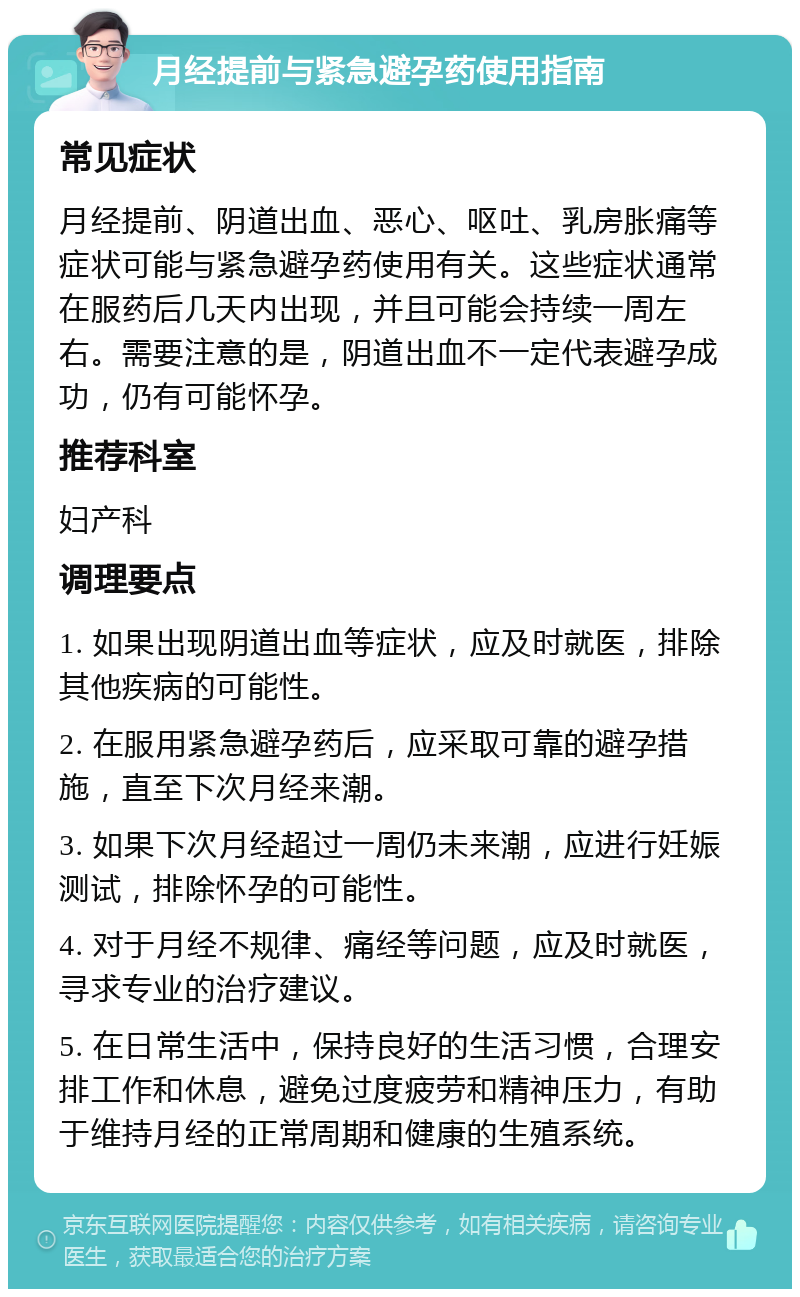 月经提前与紧急避孕药使用指南 常见症状 月经提前、阴道出血、恶心、呕吐、乳房胀痛等症状可能与紧急避孕药使用有关。这些症状通常在服药后几天内出现，并且可能会持续一周左右。需要注意的是，阴道出血不一定代表避孕成功，仍有可能怀孕。 推荐科室 妇产科 调理要点 1. 如果出现阴道出血等症状，应及时就医，排除其他疾病的可能性。 2. 在服用紧急避孕药后，应采取可靠的避孕措施，直至下次月经来潮。 3. 如果下次月经超过一周仍未来潮，应进行妊娠测试，排除怀孕的可能性。 4. 对于月经不规律、痛经等问题，应及时就医，寻求专业的治疗建议。 5. 在日常生活中，保持良好的生活习惯，合理安排工作和休息，避免过度疲劳和精神压力，有助于维持月经的正常周期和健康的生殖系统。