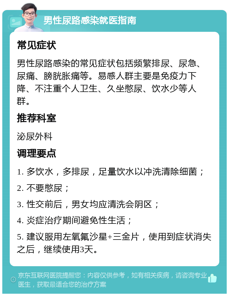 男性尿路感染就医指南 常见症状 男性尿路感染的常见症状包括频繁排尿、尿急、尿痛、膀胱胀痛等。易感人群主要是免疫力下降、不注重个人卫生、久坐憋尿、饮水少等人群。 推荐科室 泌尿外科 调理要点 1. 多饮水，多排尿，足量饮水以冲洗清除细菌； 2. 不要憋尿； 3. 性交前后，男女均应清洗会阴区； 4. 炎症治疗期间避免性生活； 5. 建议服用左氧氟沙星+三金片，使用到症状消失之后，继续使用3天。