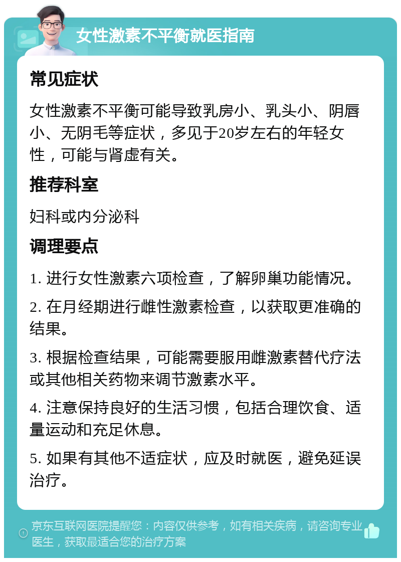 女性激素不平衡就医指南 常见症状 女性激素不平衡可能导致乳房小、乳头小、阴唇小、无阴毛等症状，多见于20岁左右的年轻女性，可能与肾虚有关。 推荐科室 妇科或内分泌科 调理要点 1. 进行女性激素六项检查，了解卵巢功能情况。 2. 在月经期进行雌性激素检查，以获取更准确的结果。 3. 根据检查结果，可能需要服用雌激素替代疗法或其他相关药物来调节激素水平。 4. 注意保持良好的生活习惯，包括合理饮食、适量运动和充足休息。 5. 如果有其他不适症状，应及时就医，避免延误治疗。