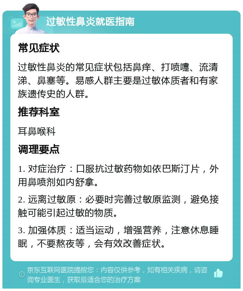 过敏性鼻炎就医指南 常见症状 过敏性鼻炎的常见症状包括鼻痒、打喷嚏、流清涕、鼻塞等。易感人群主要是过敏体质者和有家族遗传史的人群。 推荐科室 耳鼻喉科 调理要点 1. 对症治疗：口服抗过敏药物如依巴斯汀片，外用鼻喷剂如内舒拿。 2. 远离过敏原：必要时完善过敏原监测，避免接触可能引起过敏的物质。 3. 加强体质：适当运动，增强营养，注意休息睡眠，不要熬夜等，会有效改善症状。