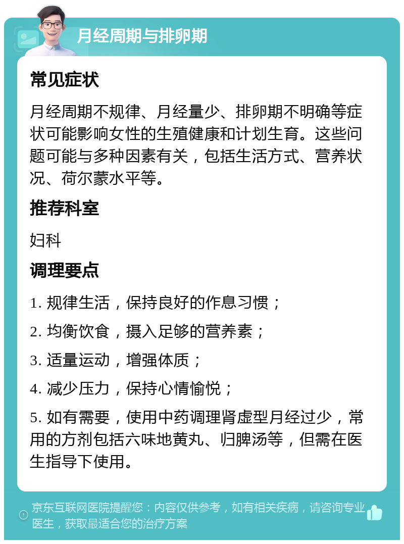 月经周期与排卵期 常见症状 月经周期不规律、月经量少、排卵期不明确等症状可能影响女性的生殖健康和计划生育。这些问题可能与多种因素有关，包括生活方式、营养状况、荷尔蒙水平等。 推荐科室 妇科 调理要点 1. 规律生活，保持良好的作息习惯； 2. 均衡饮食，摄入足够的营养素； 3. 适量运动，增强体质； 4. 减少压力，保持心情愉悦； 5. 如有需要，使用中药调理肾虚型月经过少，常用的方剂包括六味地黄丸、归脾汤等，但需在医生指导下使用。