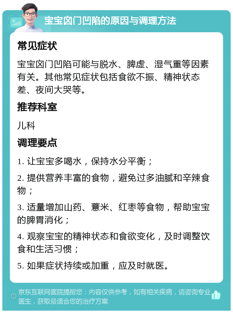 宝宝囟门凹陷的原因与调理方法 常见症状 宝宝囟门凹陷可能与脱水、脾虚、湿气重等因素有关。其他常见症状包括食欲不振、精神状态差、夜间大哭等。 推荐科室 儿科 调理要点 1. 让宝宝多喝水，保持水分平衡； 2. 提供营养丰富的食物，避免过多油腻和辛辣食物； 3. 适量增加山药、薏米、红枣等食物，帮助宝宝的脾胃消化； 4. 观察宝宝的精神状态和食欲变化，及时调整饮食和生活习惯； 5. 如果症状持续或加重，应及时就医。