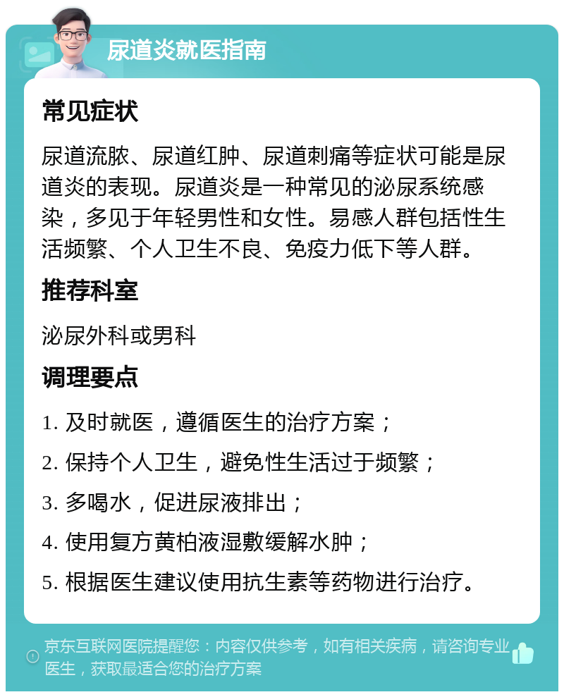 尿道炎就医指南 常见症状 尿道流脓、尿道红肿、尿道刺痛等症状可能是尿道炎的表现。尿道炎是一种常见的泌尿系统感染，多见于年轻男性和女性。易感人群包括性生活频繁、个人卫生不良、免疫力低下等人群。 推荐科室 泌尿外科或男科 调理要点 1. 及时就医，遵循医生的治疗方案； 2. 保持个人卫生，避免性生活过于频繁； 3. 多喝水，促进尿液排出； 4. 使用复方黄柏液湿敷缓解水肿； 5. 根据医生建议使用抗生素等药物进行治疗。