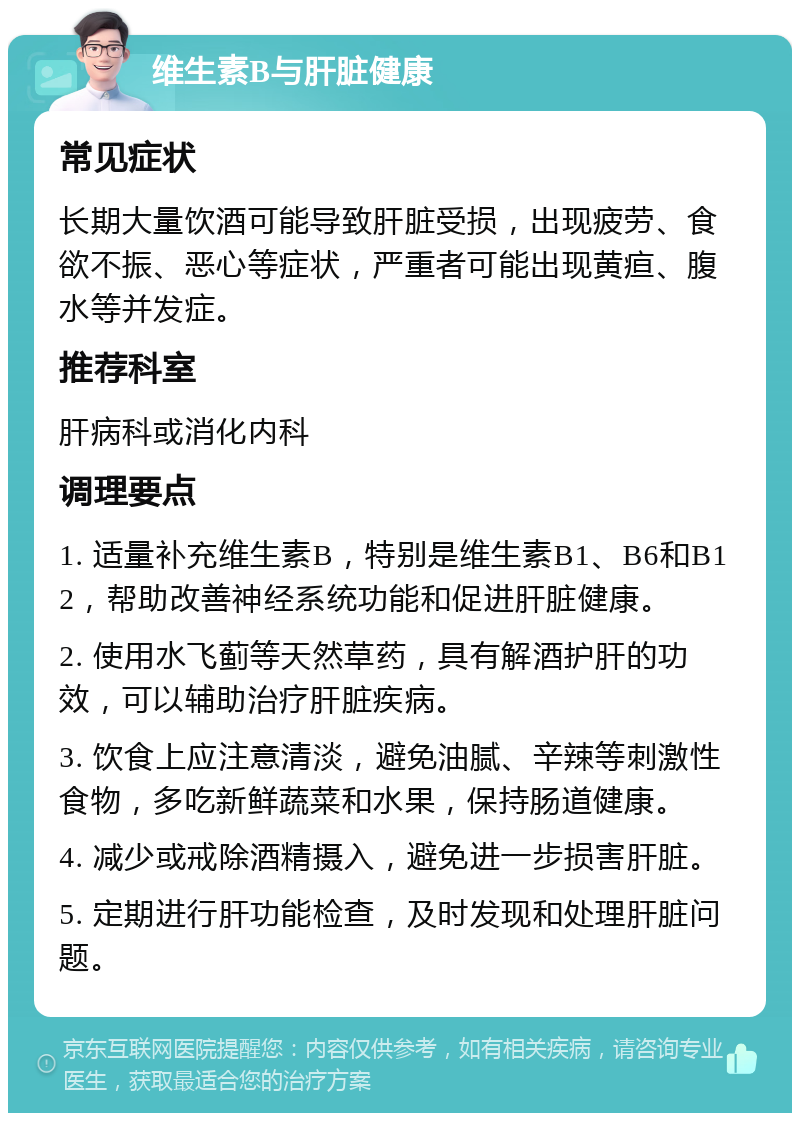 维生素B与肝脏健康 常见症状 长期大量饮酒可能导致肝脏受损，出现疲劳、食欲不振、恶心等症状，严重者可能出现黄疸、腹水等并发症。 推荐科室 肝病科或消化内科 调理要点 1. 适量补充维生素B，特别是维生素B1、B6和B12，帮助改善神经系统功能和促进肝脏健康。 2. 使用水飞蓟等天然草药，具有解酒护肝的功效，可以辅助治疗肝脏疾病。 3. 饮食上应注意清淡，避免油腻、辛辣等刺激性食物，多吃新鲜蔬菜和水果，保持肠道健康。 4. 减少或戒除酒精摄入，避免进一步损害肝脏。 5. 定期进行肝功能检查，及时发现和处理肝脏问题。