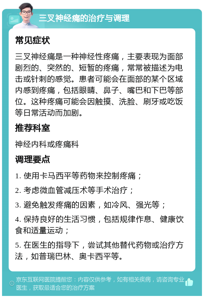 三叉神经痛的治疗与调理 常见症状 三叉神经痛是一种神经性疼痛，主要表现为面部剧烈的、突然的、短暂的疼痛，常常被描述为电击或针刺的感觉。患者可能会在面部的某个区域内感到疼痛，包括眼睛、鼻子、嘴巴和下巴等部位。这种疼痛可能会因触摸、洗脸、刷牙或吃饭等日常活动而加剧。 推荐科室 神经内科或疼痛科 调理要点 1. 使用卡马西平等药物来控制疼痛； 2. 考虑微血管减压术等手术治疗； 3. 避免触发疼痛的因素，如冷风、强光等； 4. 保持良好的生活习惯，包括规律作息、健康饮食和适量运动； 5. 在医生的指导下，尝试其他替代药物或治疗方法，如普瑞巴林、奥卡西平等。