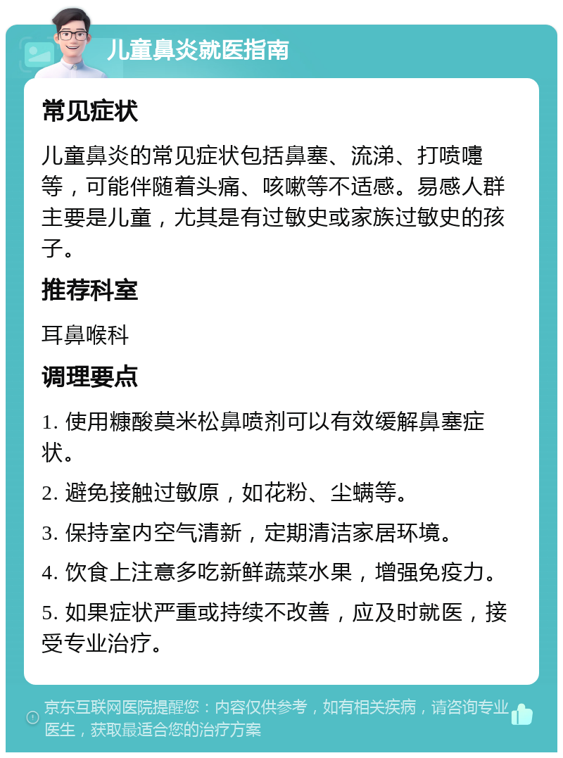 儿童鼻炎就医指南 常见症状 儿童鼻炎的常见症状包括鼻塞、流涕、打喷嚏等，可能伴随着头痛、咳嗽等不适感。易感人群主要是儿童，尤其是有过敏史或家族过敏史的孩子。 推荐科室 耳鼻喉科 调理要点 1. 使用糠酸莫米松鼻喷剂可以有效缓解鼻塞症状。 2. 避免接触过敏原，如花粉、尘螨等。 3. 保持室内空气清新，定期清洁家居环境。 4. 饮食上注意多吃新鲜蔬菜水果，增强免疫力。 5. 如果症状严重或持续不改善，应及时就医，接受专业治疗。