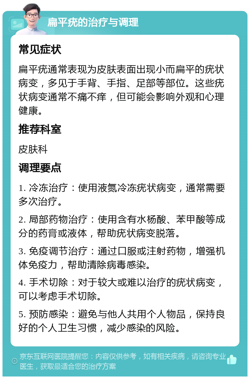 扁平疣的治疗与调理 常见症状 扁平疣通常表现为皮肤表面出现小而扁平的疣状病变，多见于手背、手指、足部等部位。这些疣状病变通常不痛不痒，但可能会影响外观和心理健康。 推荐科室 皮肤科 调理要点 1. 冷冻治疗：使用液氮冷冻疣状病变，通常需要多次治疗。 2. 局部药物治疗：使用含有水杨酸、苯甲酸等成分的药膏或液体，帮助疣状病变脱落。 3. 免疫调节治疗：通过口服或注射药物，增强机体免疫力，帮助清除病毒感染。 4. 手术切除：对于较大或难以治疗的疣状病变，可以考虑手术切除。 5. 预防感染：避免与他人共用个人物品，保持良好的个人卫生习惯，减少感染的风险。