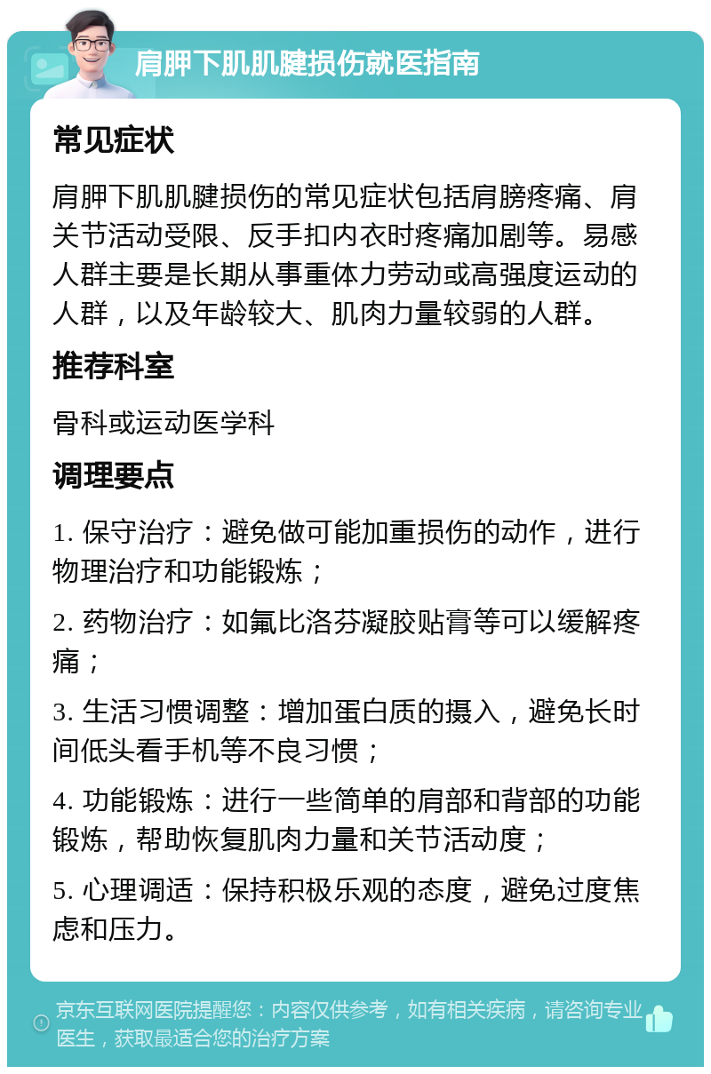 肩胛下肌肌腱损伤就医指南 常见症状 肩胛下肌肌腱损伤的常见症状包括肩膀疼痛、肩关节活动受限、反手扣内衣时疼痛加剧等。易感人群主要是长期从事重体力劳动或高强度运动的人群，以及年龄较大、肌肉力量较弱的人群。 推荐科室 骨科或运动医学科 调理要点 1. 保守治疗：避免做可能加重损伤的动作，进行物理治疗和功能锻炼； 2. 药物治疗：如氟比洛芬凝胶贴膏等可以缓解疼痛； 3. 生活习惯调整：增加蛋白质的摄入，避免长时间低头看手机等不良习惯； 4. 功能锻炼：进行一些简单的肩部和背部的功能锻炼，帮助恢复肌肉力量和关节活动度； 5. 心理调适：保持积极乐观的态度，避免过度焦虑和压力。