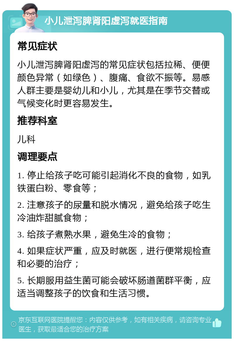 小儿泄泻脾肾阳虚泻就医指南 常见症状 小儿泄泻脾肾阳虚泻的常见症状包括拉稀、便便颜色异常（如绿色）、腹痛、食欲不振等。易感人群主要是婴幼儿和小儿，尤其是在季节交替或气候变化时更容易发生。 推荐科室 儿科 调理要点 1. 停止给孩子吃可能引起消化不良的食物，如乳铁蛋白粉、零食等； 2. 注意孩子的尿量和脱水情况，避免给孩子吃生冷油炸甜腻食物； 3. 给孩子煮熟水果，避免生冷的食物； 4. 如果症状严重，应及时就医，进行便常规检查和必要的治疗； 5. 长期服用益生菌可能会破坏肠道菌群平衡，应适当调整孩子的饮食和生活习惯。