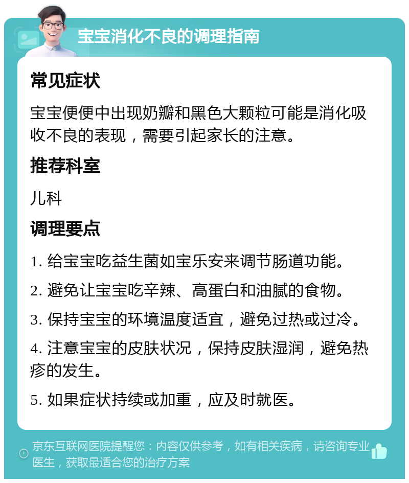 宝宝消化不良的调理指南 常见症状 宝宝便便中出现奶瓣和黑色大颗粒可能是消化吸收不良的表现，需要引起家长的注意。 推荐科室 儿科 调理要点 1. 给宝宝吃益生菌如宝乐安来调节肠道功能。 2. 避免让宝宝吃辛辣、高蛋白和油腻的食物。 3. 保持宝宝的环境温度适宜，避免过热或过冷。 4. 注意宝宝的皮肤状况，保持皮肤湿润，避免热疹的发生。 5. 如果症状持续或加重，应及时就医。