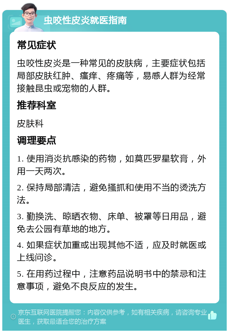 虫咬性皮炎就医指南 常见症状 虫咬性皮炎是一种常见的皮肤病，主要症状包括局部皮肤红肿、瘙痒、疼痛等，易感人群为经常接触昆虫或宠物的人群。 推荐科室 皮肤科 调理要点 1. 使用消炎抗感染的药物，如莫匹罗星软膏，外用一天两次。 2. 保持局部清洁，避免搔抓和使用不当的烫洗方法。 3. 勤换洗、晾晒衣物、床单、被罩等日用品，避免去公园有草地的地方。 4. 如果症状加重或出现其他不适，应及时就医或上线问诊。 5. 在用药过程中，注意药品说明书中的禁忌和注意事项，避免不良反应的发生。