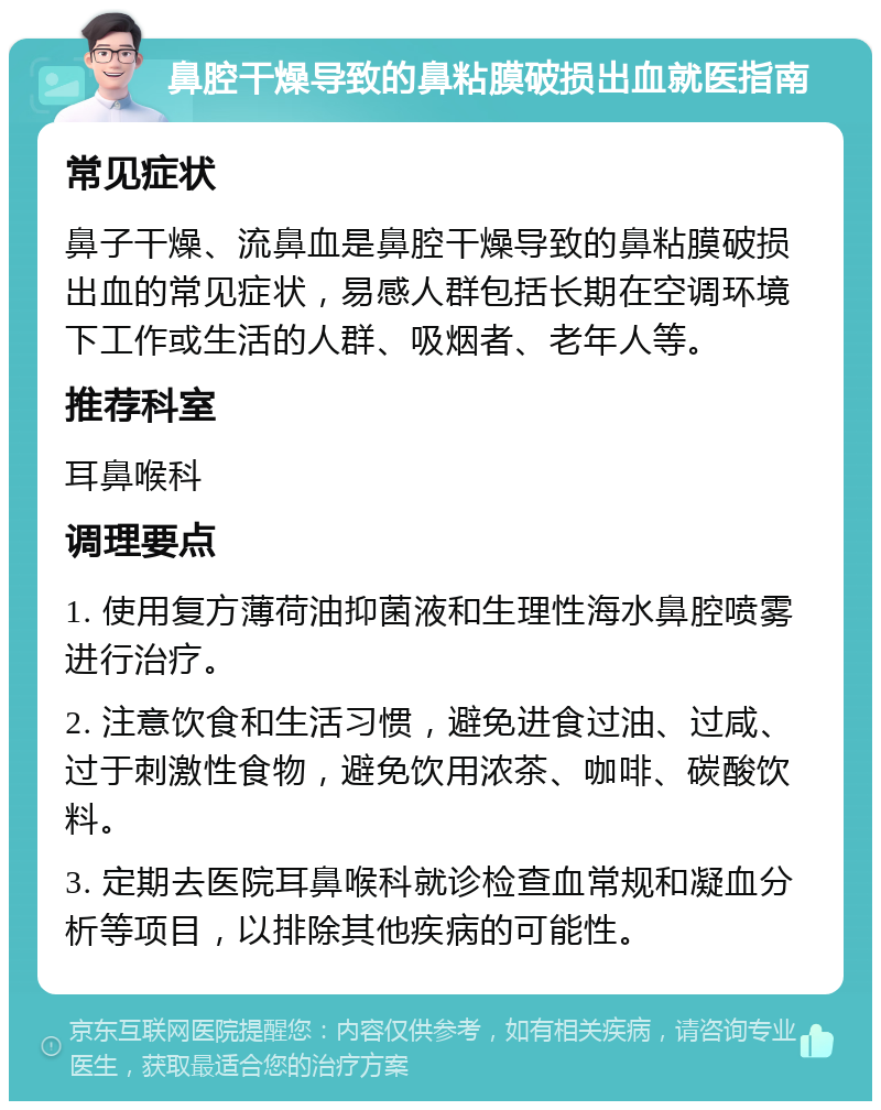 鼻腔干燥导致的鼻粘膜破损出血就医指南 常见症状 鼻子干燥、流鼻血是鼻腔干燥导致的鼻粘膜破损出血的常见症状，易感人群包括长期在空调环境下工作或生活的人群、吸烟者、老年人等。 推荐科室 耳鼻喉科 调理要点 1. 使用复方薄荷油抑菌液和生理性海水鼻腔喷雾进行治疗。 2. 注意饮食和生活习惯，避免进食过油、过咸、过于刺激性食物，避免饮用浓茶、咖啡、碳酸饮料。 3. 定期去医院耳鼻喉科就诊检查血常规和凝血分析等项目，以排除其他疾病的可能性。