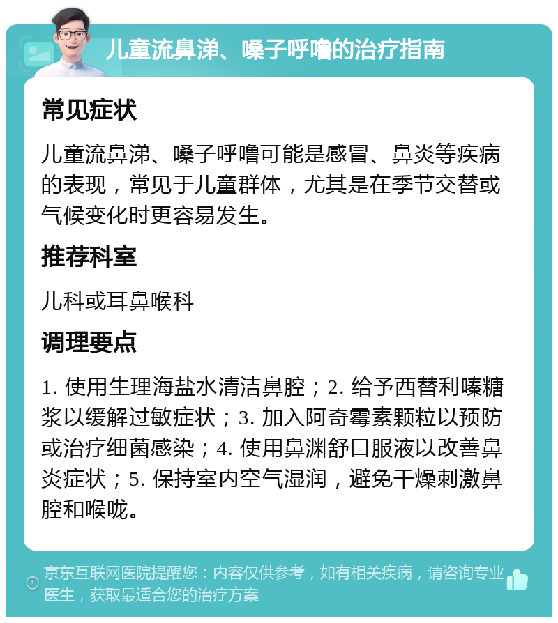 儿童流鼻涕、嗓子呼噜的治疗指南 常见症状 儿童流鼻涕、嗓子呼噜可能是感冒、鼻炎等疾病的表现，常见于儿童群体，尤其是在季节交替或气候变化时更容易发生。 推荐科室 儿科或耳鼻喉科 调理要点 1. 使用生理海盐水清洁鼻腔；2. 给予西替利嗪糖浆以缓解过敏症状；3. 加入阿奇霉素颗粒以预防或治疗细菌感染；4. 使用鼻渊舒口服液以改善鼻炎症状；5. 保持室内空气湿润，避免干燥刺激鼻腔和喉咙。