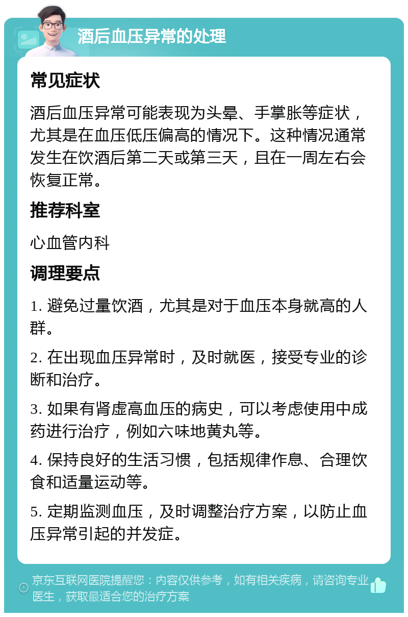 酒后血压异常的处理 常见症状 酒后血压异常可能表现为头晕、手掌胀等症状，尤其是在血压低压偏高的情况下。这种情况通常发生在饮酒后第二天或第三天，且在一周左右会恢复正常。 推荐科室 心血管内科 调理要点 1. 避免过量饮酒，尤其是对于血压本身就高的人群。 2. 在出现血压异常时，及时就医，接受专业的诊断和治疗。 3. 如果有肾虚高血压的病史，可以考虑使用中成药进行治疗，例如六味地黄丸等。 4. 保持良好的生活习惯，包括规律作息、合理饮食和适量运动等。 5. 定期监测血压，及时调整治疗方案，以防止血压异常引起的并发症。