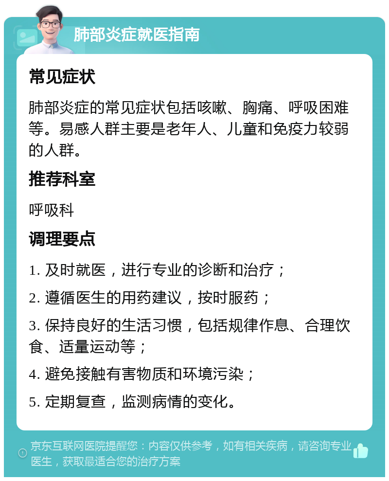 肺部炎症就医指南 常见症状 肺部炎症的常见症状包括咳嗽、胸痛、呼吸困难等。易感人群主要是老年人、儿童和免疫力较弱的人群。 推荐科室 呼吸科 调理要点 1. 及时就医，进行专业的诊断和治疗； 2. 遵循医生的用药建议，按时服药； 3. 保持良好的生活习惯，包括规律作息、合理饮食、适量运动等； 4. 避免接触有害物质和环境污染； 5. 定期复查，监测病情的变化。