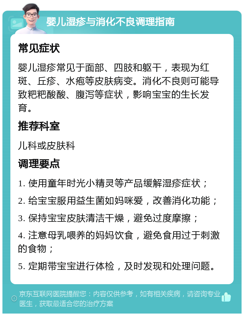 婴儿湿疹与消化不良调理指南 常见症状 婴儿湿疹常见于面部、四肢和躯干，表现为红斑、丘疹、水疱等皮肤病变。消化不良则可能导致粑粑酸酸、腹泻等症状，影响宝宝的生长发育。 推荐科室 儿科或皮肤科 调理要点 1. 使用童年时光小精灵等产品缓解湿疹症状； 2. 给宝宝服用益生菌如妈咪爱，改善消化功能； 3. 保持宝宝皮肤清洁干燥，避免过度摩擦； 4. 注意母乳喂养的妈妈饮食，避免食用过于刺激的食物； 5. 定期带宝宝进行体检，及时发现和处理问题。