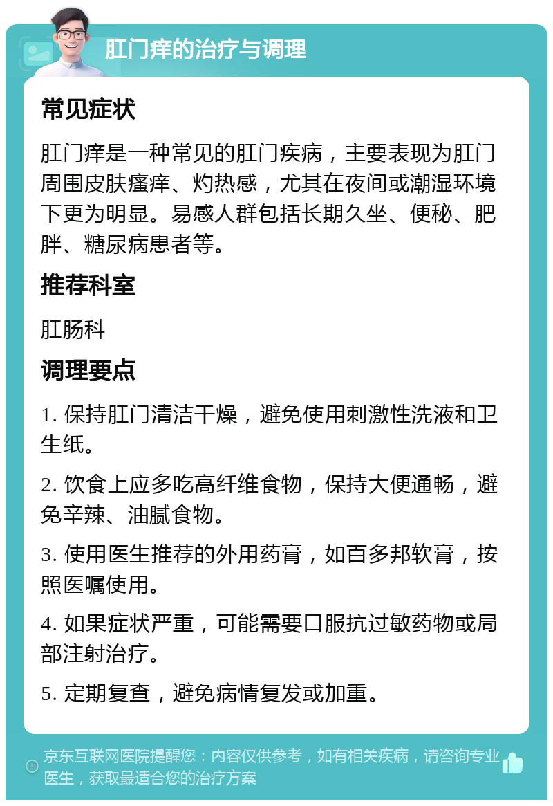 肛门痒的治疗与调理 常见症状 肛门痒是一种常见的肛门疾病，主要表现为肛门周围皮肤瘙痒、灼热感，尤其在夜间或潮湿环境下更为明显。易感人群包括长期久坐、便秘、肥胖、糖尿病患者等。 推荐科室 肛肠科 调理要点 1. 保持肛门清洁干燥，避免使用刺激性洗液和卫生纸。 2. 饮食上应多吃高纤维食物，保持大便通畅，避免辛辣、油腻食物。 3. 使用医生推荐的外用药膏，如百多邦软膏，按照医嘱使用。 4. 如果症状严重，可能需要口服抗过敏药物或局部注射治疗。 5. 定期复查，避免病情复发或加重。