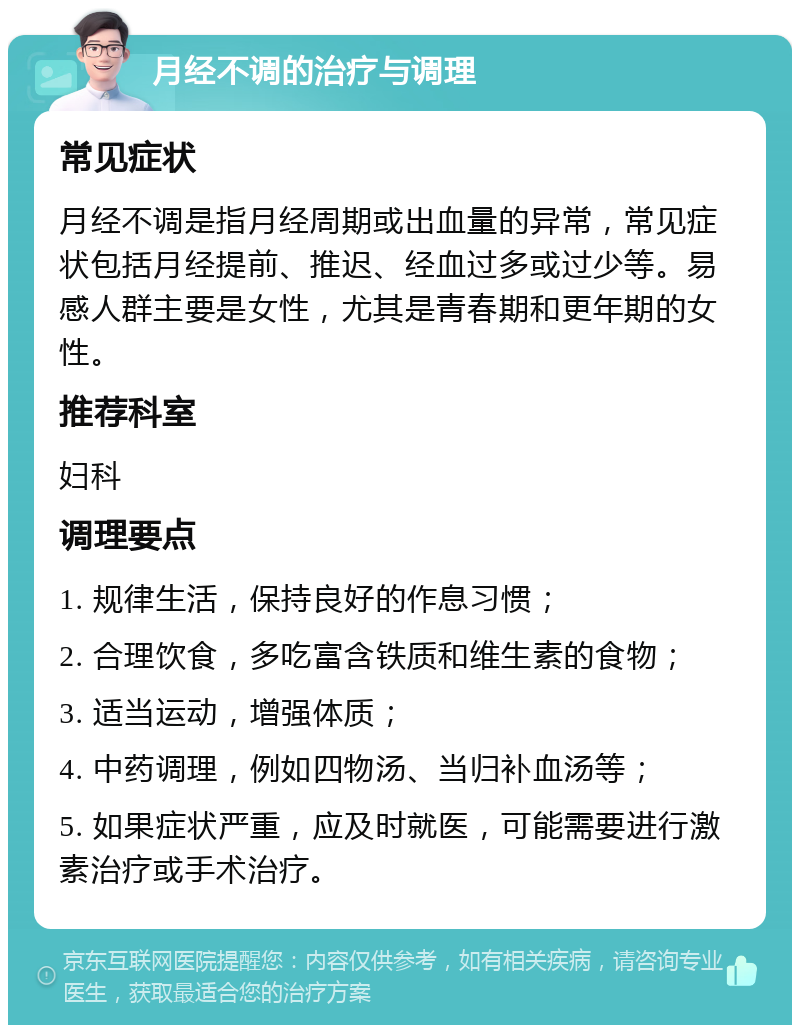 月经不调的治疗与调理 常见症状 月经不调是指月经周期或出血量的异常，常见症状包括月经提前、推迟、经血过多或过少等。易感人群主要是女性，尤其是青春期和更年期的女性。 推荐科室 妇科 调理要点 1. 规律生活，保持良好的作息习惯； 2. 合理饮食，多吃富含铁质和维生素的食物； 3. 适当运动，增强体质； 4. 中药调理，例如四物汤、当归补血汤等； 5. 如果症状严重，应及时就医，可能需要进行激素治疗或手术治疗。