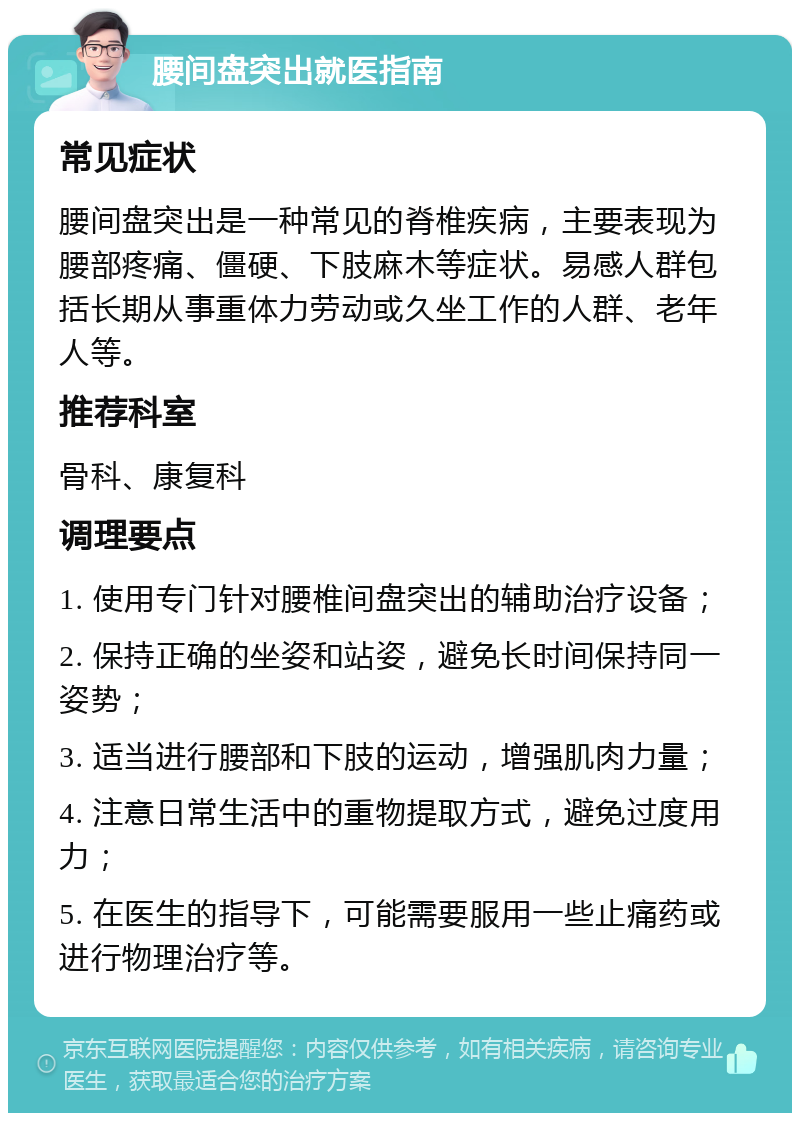 腰间盘突出就医指南 常见症状 腰间盘突出是一种常见的脊椎疾病，主要表现为腰部疼痛、僵硬、下肢麻木等症状。易感人群包括长期从事重体力劳动或久坐工作的人群、老年人等。 推荐科室 骨科、康复科 调理要点 1. 使用专门针对腰椎间盘突出的辅助治疗设备； 2. 保持正确的坐姿和站姿，避免长时间保持同一姿势； 3. 适当进行腰部和下肢的运动，增强肌肉力量； 4. 注意日常生活中的重物提取方式，避免过度用力； 5. 在医生的指导下，可能需要服用一些止痛药或进行物理治疗等。