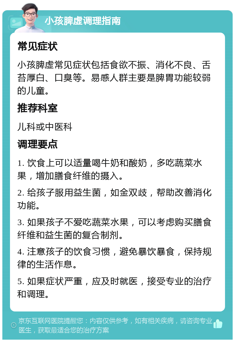 小孩脾虚调理指南 常见症状 小孩脾虚常见症状包括食欲不振、消化不良、舌苔厚白、口臭等。易感人群主要是脾胃功能较弱的儿童。 推荐科室 儿科或中医科 调理要点 1. 饮食上可以适量喝牛奶和酸奶，多吃蔬菜水果，增加膳食纤维的摄入。 2. 给孩子服用益生菌，如金双歧，帮助改善消化功能。 3. 如果孩子不爱吃蔬菜水果，可以考虑购买膳食纤维和益生菌的复合制剂。 4. 注意孩子的饮食习惯，避免暴饮暴食，保持规律的生活作息。 5. 如果症状严重，应及时就医，接受专业的治疗和调理。