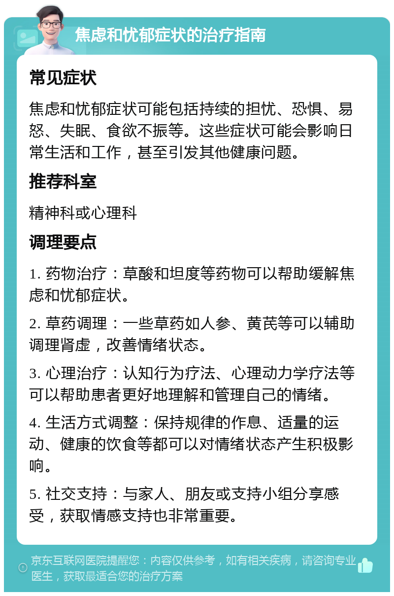 焦虑和忧郁症状的治疗指南 常见症状 焦虑和忧郁症状可能包括持续的担忧、恐惧、易怒、失眠、食欲不振等。这些症状可能会影响日常生活和工作，甚至引发其他健康问题。 推荐科室 精神科或心理科 调理要点 1. 药物治疗：草酸和坦度等药物可以帮助缓解焦虑和忧郁症状。 2. 草药调理：一些草药如人参、黄芪等可以辅助调理肾虚，改善情绪状态。 3. 心理治疗：认知行为疗法、心理动力学疗法等可以帮助患者更好地理解和管理自己的情绪。 4. 生活方式调整：保持规律的作息、适量的运动、健康的饮食等都可以对情绪状态产生积极影响。 5. 社交支持：与家人、朋友或支持小组分享感受，获取情感支持也非常重要。