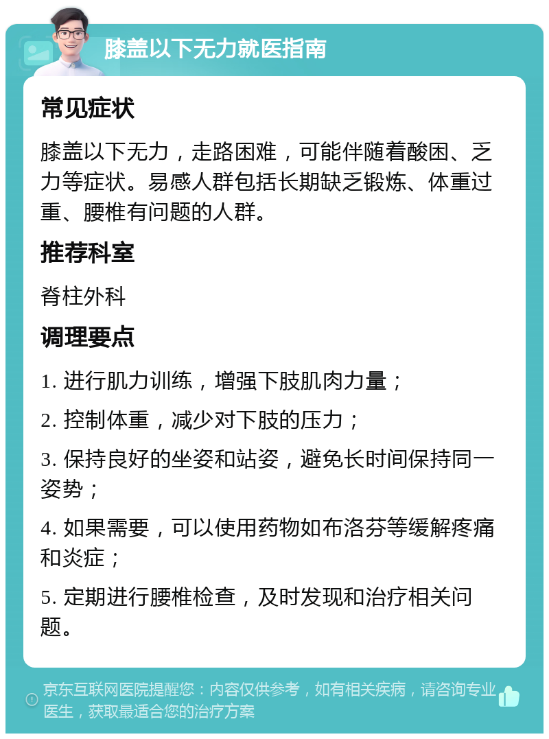 膝盖以下无力就医指南 常见症状 膝盖以下无力，走路困难，可能伴随着酸困、乏力等症状。易感人群包括长期缺乏锻炼、体重过重、腰椎有问题的人群。 推荐科室 脊柱外科 调理要点 1. 进行肌力训练，增强下肢肌肉力量； 2. 控制体重，减少对下肢的压力； 3. 保持良好的坐姿和站姿，避免长时间保持同一姿势； 4. 如果需要，可以使用药物如布洛芬等缓解疼痛和炎症； 5. 定期进行腰椎检查，及时发现和治疗相关问题。