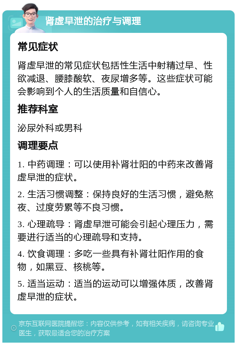 肾虚早泄的治疗与调理 常见症状 肾虚早泄的常见症状包括性生活中射精过早、性欲减退、腰膝酸软、夜尿增多等。这些症状可能会影响到个人的生活质量和自信心。 推荐科室 泌尿外科或男科 调理要点 1. 中药调理：可以使用补肾壮阳的中药来改善肾虚早泄的症状。 2. 生活习惯调整：保持良好的生活习惯，避免熬夜、过度劳累等不良习惯。 3. 心理疏导：肾虚早泄可能会引起心理压力，需要进行适当的心理疏导和支持。 4. 饮食调理：多吃一些具有补肾壮阳作用的食物，如黑豆、核桃等。 5. 适当运动：适当的运动可以增强体质，改善肾虚早泄的症状。